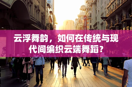 云浮舞韵，如何在传统与现代间编织云端舞蹈？