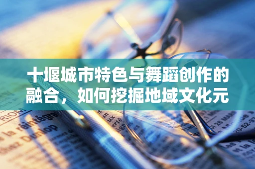 十堰城市特色与舞蹈创作的融合，如何挖掘地域文化元素？