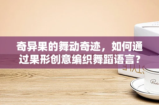 奇异果的舞动奇迹，如何通过果形创意编织舞蹈语言？