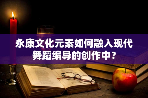 永康文化元素如何融入现代舞蹈编导的创作中？