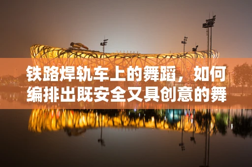 铁路焊轨车上的舞蹈，如何编排出既安全又具创意的舞蹈表演？