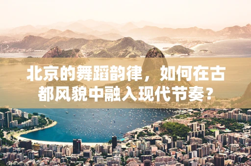 北京的舞蹈韵律，如何在古都风貌中融入现代节奏？