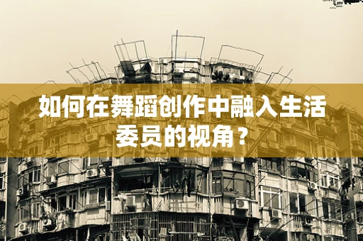 如何在舞蹈创作中融入生活委员的视角？