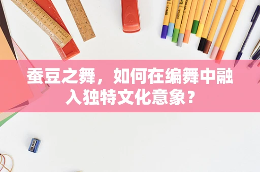 蚕豆之舞，如何在编舞中融入独特文化意象？