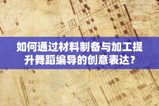 如何通过材料制备与加工提升舞蹈编导的创意表达？