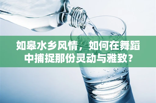 如皋水乡风情，如何在舞蹈中捕捉那份灵动与雅致？