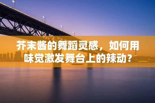 芥末酱的舞蹈灵感，如何用味觉激发舞台上的辣动？