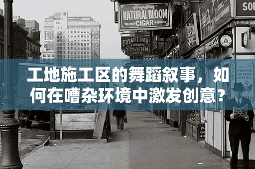 工地施工区的舞蹈叙事，如何在嘈杂环境中激发创意？