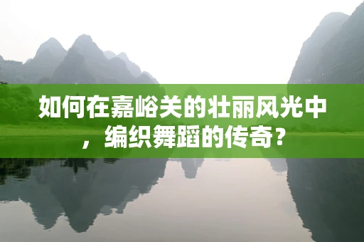 如何在嘉峪关的壮丽风光中，编织舞蹈的传奇？