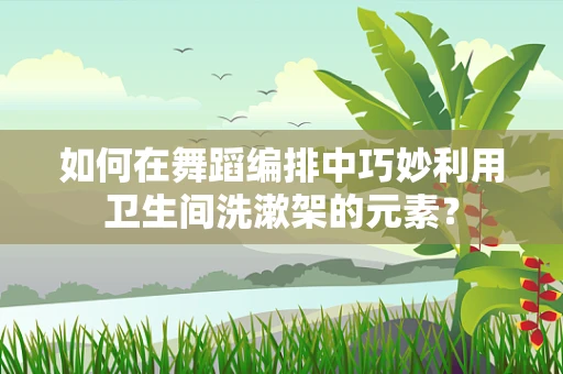 如何在舞蹈编排中巧妙利用卫生间洗漱架的元素？