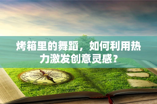 烤箱里的舞蹈，如何利用热力激发创意灵感？