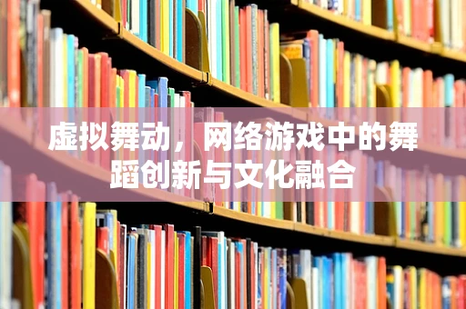 虚拟舞动，网络游戏中的舞蹈创新与文化融合