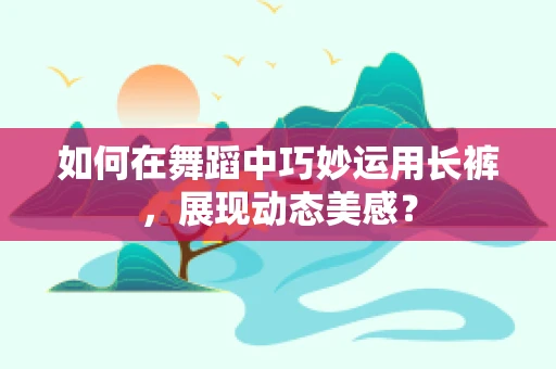如何在舞蹈中巧妙运用长裤，展现动态美感？