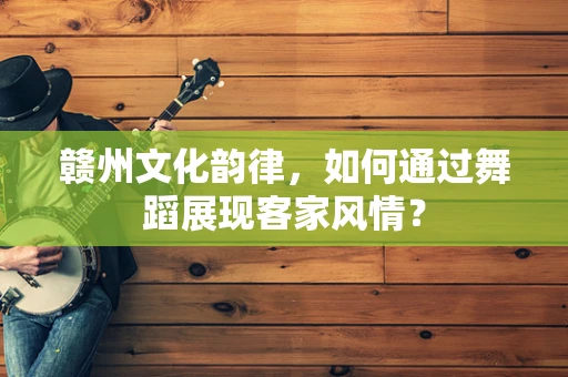 赣州文化韵律，如何通过舞蹈展现客家风情？