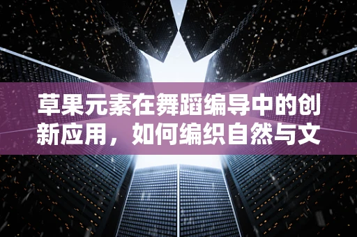 草果元素在舞蹈编导中的创新应用，如何编织自然与文化的舞蹈诗篇？