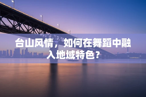 台山风情，如何在舞蹈中融入地域特色？
