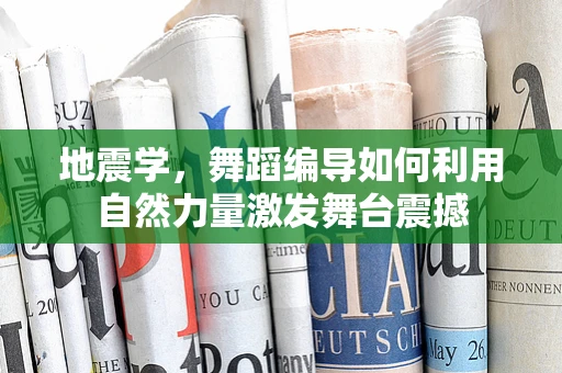 地震学，舞蹈编导如何利用自然力量激发舞台震撼