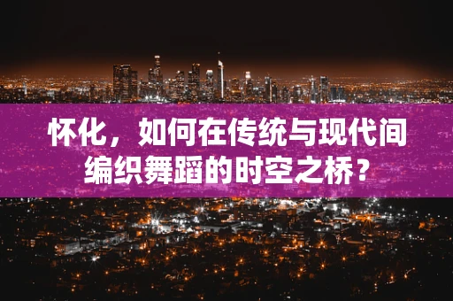 怀化，如何在传统与现代间编织舞蹈的时空之桥？