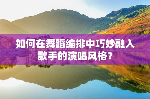 如何在舞蹈编排中巧妙融入歌手的演唱风格？