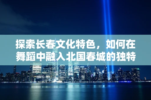 探索长春文化特色，如何在舞蹈中融入北国春城的独特韵味？