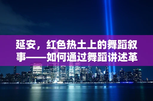 延安，红色热土上的舞蹈叙事——如何通过舞蹈讲述革命故事？