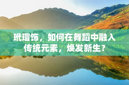 玳瑁饰，如何在舞蹈中融入传统元素，焕发新生？