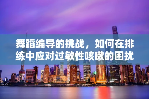 舞蹈编导的挑战，如何在排练中应对过敏性咳嗽的困扰？