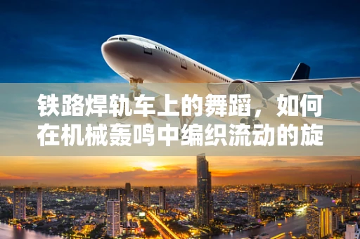 铁路焊轨车上的舞蹈，如何在机械轰鸣中编织流动的旋律？