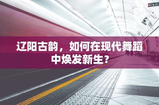 辽阳古韵，如何在现代舞蹈中焕发新生？