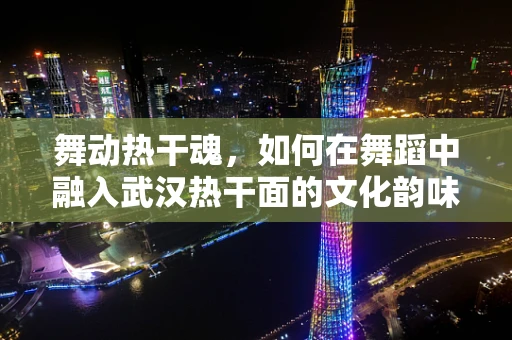 舞动热干魂，如何在舞蹈中融入武汉热干面的文化韵味？