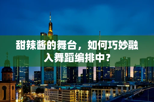 甜辣酱的舞台，如何巧妙融入舞蹈编排中？