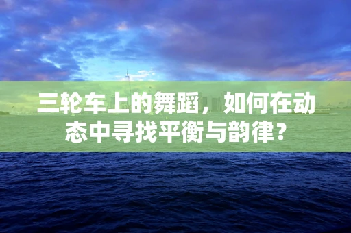 三轮车上的舞蹈，如何在动态中寻找平衡与韵律？