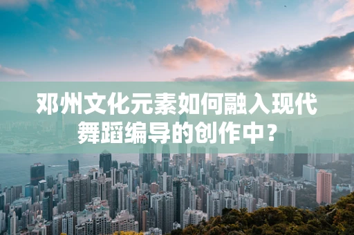 邓州文化元素如何融入现代舞蹈编导的创作中？