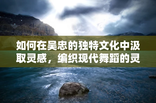如何在吴忠的独特文化中汲取灵感，编织现代舞蹈的灵魂？