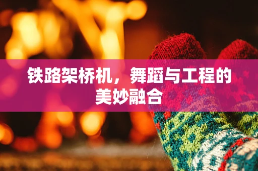 铁路架桥机，舞蹈与工程的美妙融合