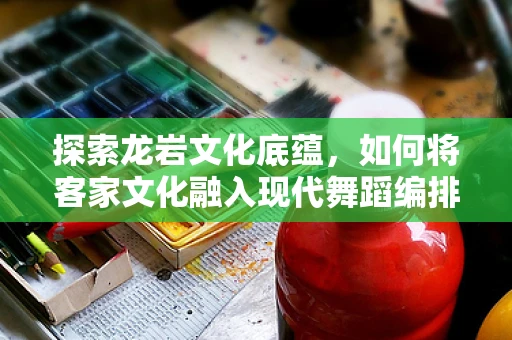 探索龙岩文化底蕴，如何将客家文化融入现代舞蹈编排中？