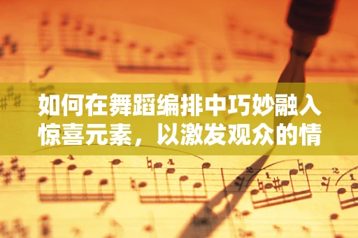 如何在舞蹈编排中巧妙融入惊喜元素，以激发观众的情感共鸣？