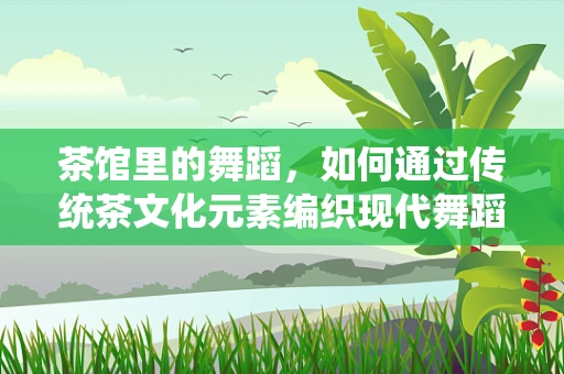 茶馆里的舞蹈，如何通过传统茶文化元素编织现代舞蹈叙事？