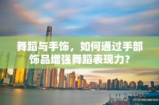 舞蹈与手饰，如何通过手部饰品增强舞蹈表现力？
