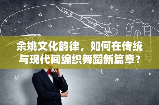 余姚文化韵律，如何在传统与现代间编织舞蹈新篇章？