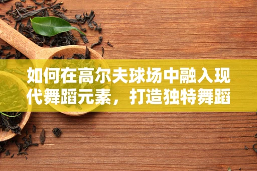 如何在高尔夫球场中融入现代舞蹈元素，打造独特舞蹈表演？
