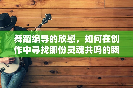舞蹈编导的欣慰，如何在创作中寻找那份灵魂共鸣的瞬间？