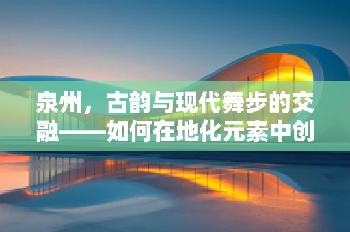 泉州，古韵与现代舞步的交融——如何在地化元素中创新舞蹈语言？