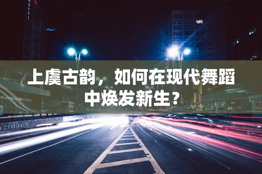 上虞古韵，如何在现代舞蹈中焕发新生？