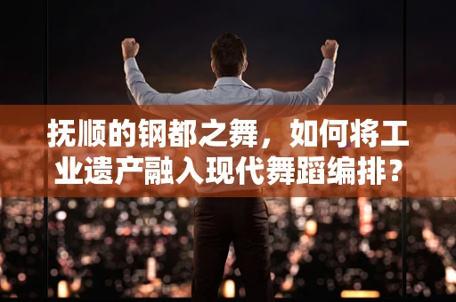 抚顺的钢都之舞，如何将工业遗产融入现代舞蹈编排？