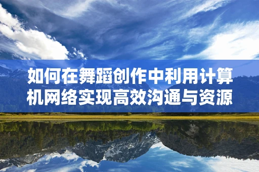 如何在舞蹈创作中利用计算机网络实现高效沟通与资源共享？