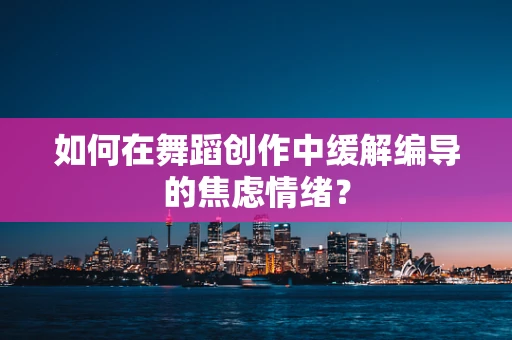 如何在舞蹈创作中缓解编导的焦虑情绪？