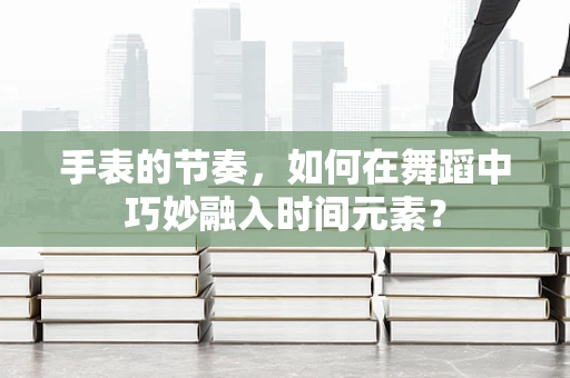 手表的节奏，如何在舞蹈中巧妙融入时间元素？