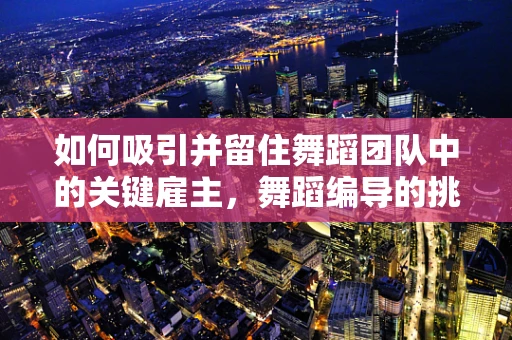 如何吸引并留住舞蹈团队中的关键雇主，舞蹈编导的挑战与策略