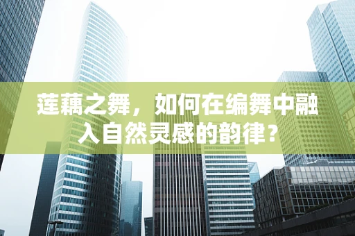 莲藕之舞，如何在编舞中融入自然灵感的韵律？